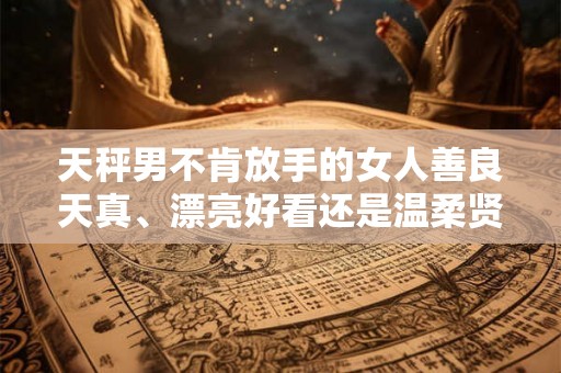 天秤男不肯放手的女人善良天真、漂亮好看还是温柔贤惠? 天秤男不肯放手的女人善良天真、漂亮好看还是温柔贤惠?
