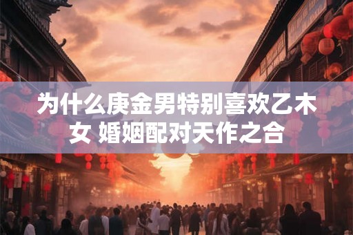 为什么庚金男特别喜欢乙木女 婚姻配对天作之合 为什么庚金男特别喜欢乙木女 婚姻配对天作之合