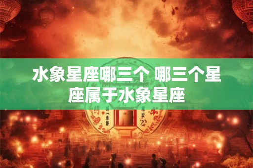 水象星座哪三个 哪三个星座属于水象星座
