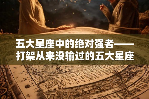五大星座中的绝对强者——打架从来没输过的五大星座