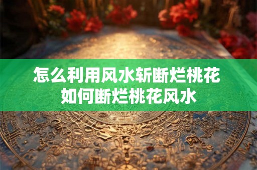 怎么利用风水斩断烂桃花 如何断烂桃花风水
