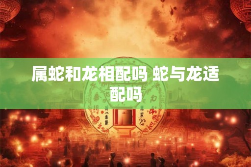 属蛇和龙相配吗 蛇与龙适配吗