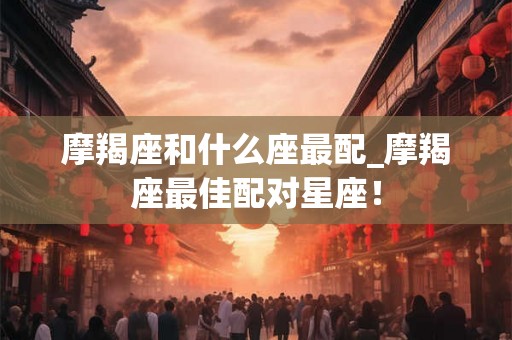 摩羯座和什么座最配_摩羯座最佳配对星座！