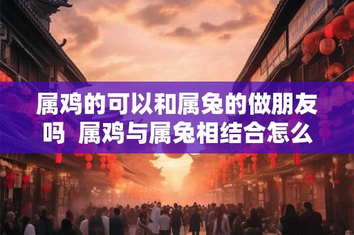 属鸡的可以和属兔的做朋友吗  属鸡与属兔相结合怎么样