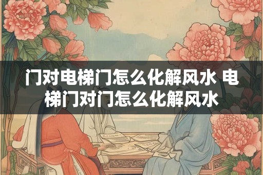 门对电梯门怎么化解风水 电梯门对门怎么化解风水