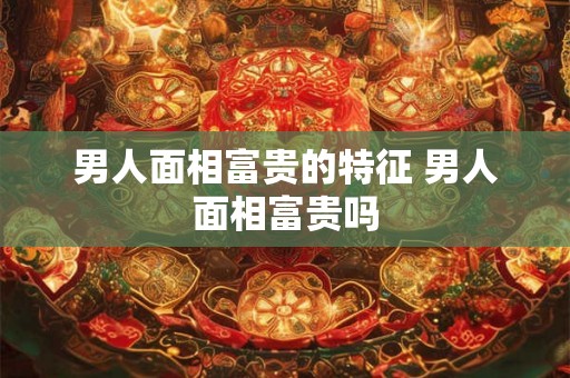 男人面相富贵的特征 男人面相富贵吗
