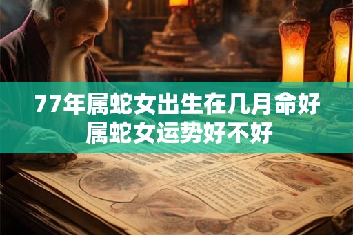 77年属蛇女出生在几月命好 属蛇女运势好不好 77年属蛇女出生在几月命好 属蛇女运势好不好