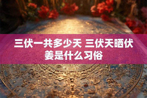 三伏一共多少天 三伏天晒伏姜是什么习俗