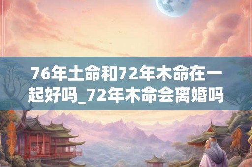 76年土命和72年木命在一起好吗_72年木命会离婚吗 76年土命和72年木命在一起好吗_72年木命会离婚吗