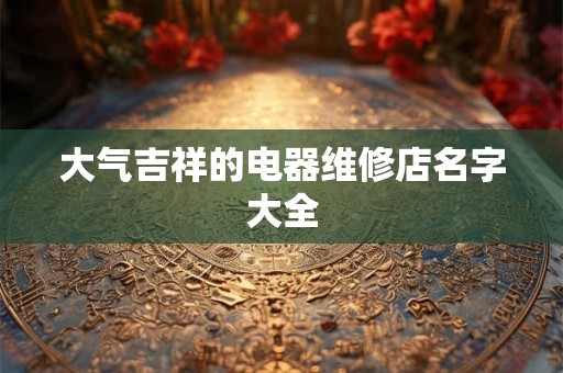 大气吉祥的电器维修店名字大全 大气吉祥的电器维修店名字大全