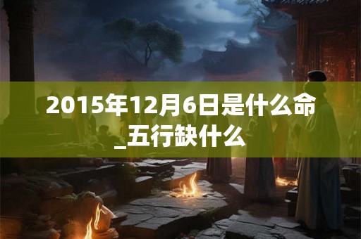 2015年12月6日是什么命_五行缺什么 2015年12月6日是什么命_五行缺什么