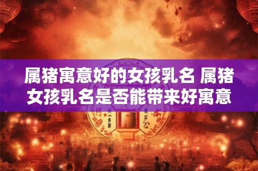 属猪寓意好的女孩乳名 属猪女孩乳名是否能带来好寓意