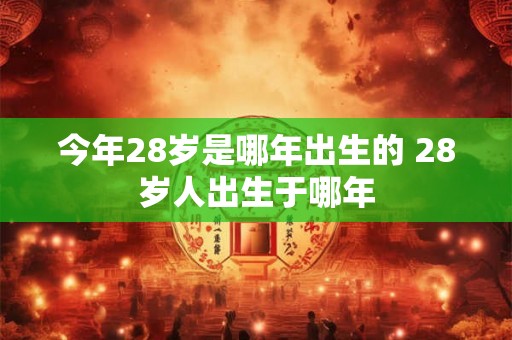 今年28岁是哪年出生的 28岁人出生于哪年 今年28岁是哪年出生的 28岁人出生于哪年
