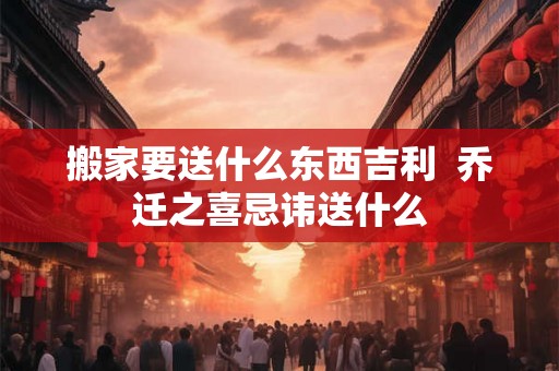 搬家要送什么东西吉利  乔迁之喜忌讳送什么