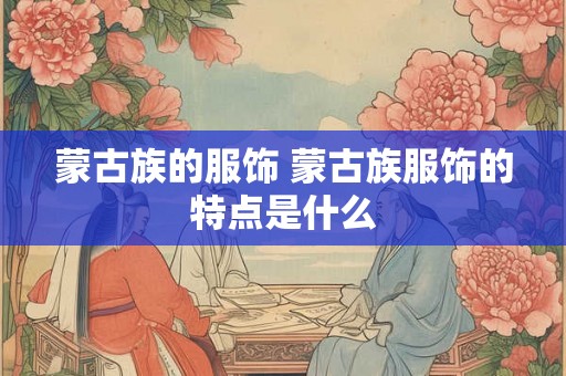 蒙古族的服饰 蒙古族服饰的特点是什么 蒙古族的服饰 蒙古族服饰的特点是什么