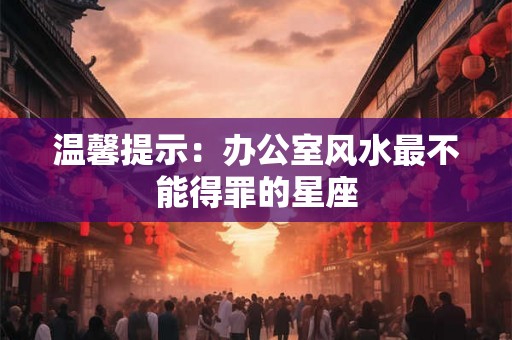 温馨提示：办公室风水最不能得罪的星座