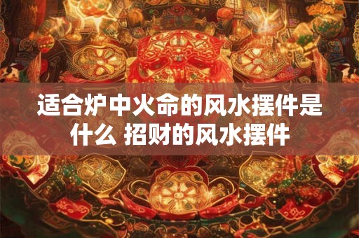 适合炉中火命的风水摆件是什么 招财的风水摆件