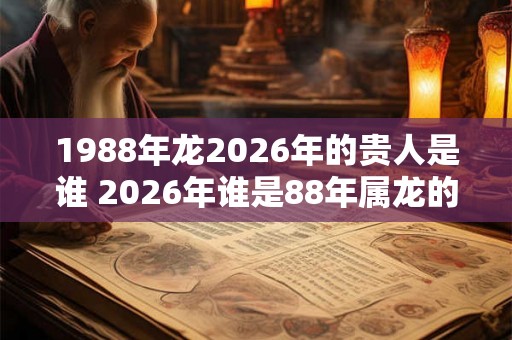 1988年龙2026年的贵人是谁 2026年谁是88年属龙的贵人