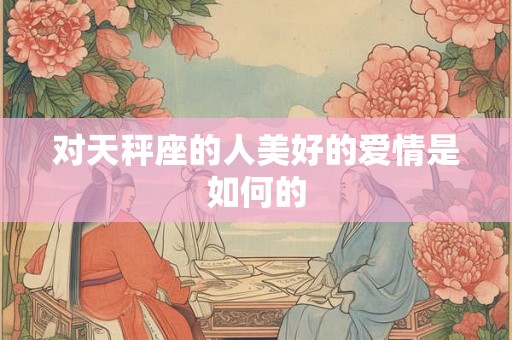对天秤座的人美好的爱情是如何的 对天秤座的人美好的爱情是如何的