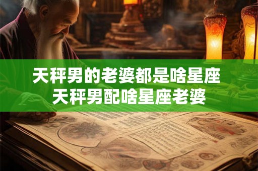 天秤男的老婆都是啥星座 天秤男配啥星座老婆 天秤男的老婆都是啥星座 天秤男配啥星座老婆
