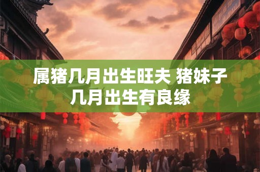 属猪几月出生旺夫 猪妹子几月出生有良缘 属猪几月出生旺夫 猪妹子几月出生有良缘