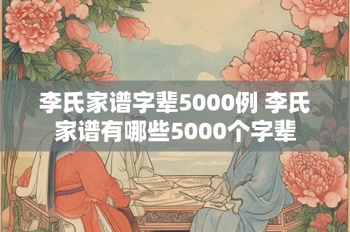 李氏家谱字辈5000例 李氏家谱有哪些5000个字辈 李氏家谱字辈5000例 李氏家谱有哪些5000个字辈