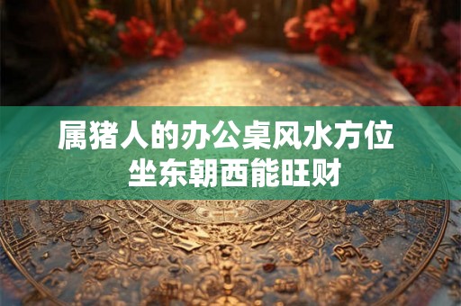 属猪人的办公桌风水方位 坐东朝西能旺财 属猪人的办公桌风水方位 坐东朝西能旺财