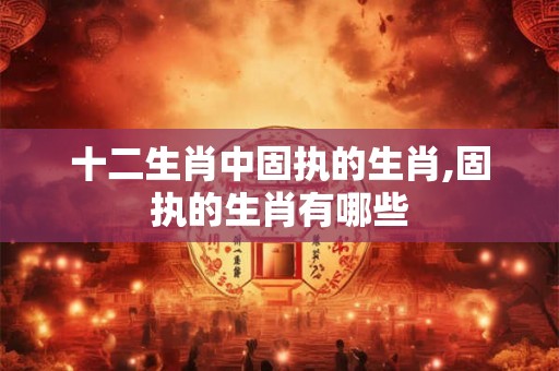十二生肖中固执的生肖,固执的生肖有哪些