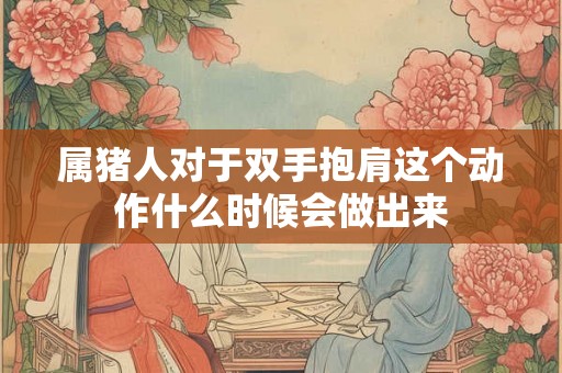 属猪人对于双手抱肩这个动作什么时候会做出来
