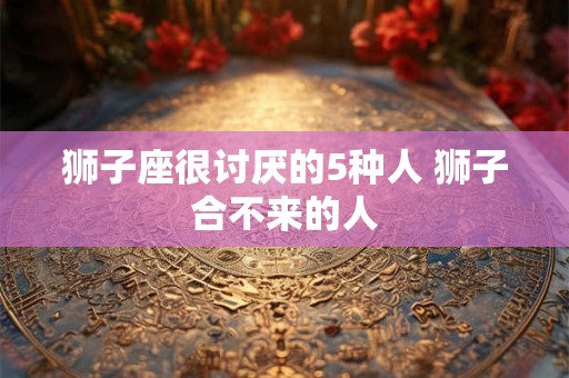 狮子座很讨厌的5种人 狮子合不来的人