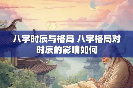 八字时辰与格局 八字格局对时辰的影响如何 八字时辰与格局 八字格局对时辰的影响如何