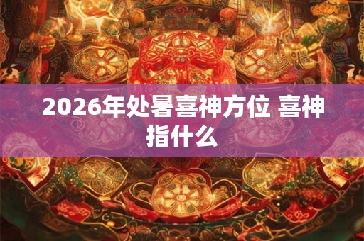 2026年处暑喜神方位 喜神指什么 2026年处暑喜神方位 喜神指什么