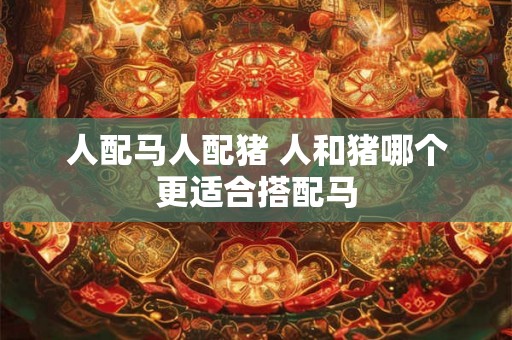 人配马人配猪 人和猪哪个更适合搭配马 人配马人配猪 人和猪哪个更适合搭配马