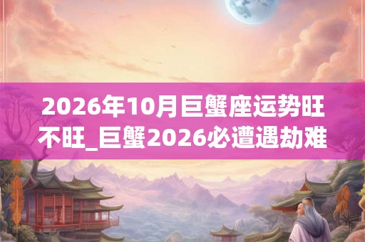 2026年10月巨蟹座运势旺不旺_巨蟹2026必遭遇劫难 2026年10月巨蟹座运势旺不旺_巨蟹2026必遭遇劫难