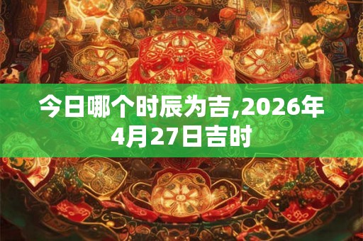 今日哪个时辰为吉,2026年4月27日吉时
