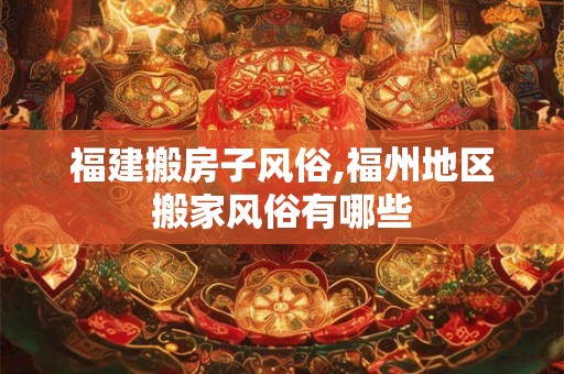 福建搬房子风俗,福州地区搬家风俗有哪些