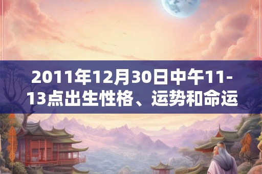 2011年12月30日中午11-13点出生性格、运势和命运 2011年12月30日中午11-13点出生性格、运势和命运