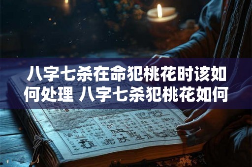 八字七杀在命犯桃花时该如何处理 八字七杀犯桃花如何化解