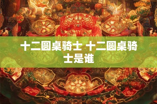 十二圆桌骑士 十二圆桌骑士是谁 十二圆桌骑士 十二圆桌骑士是谁