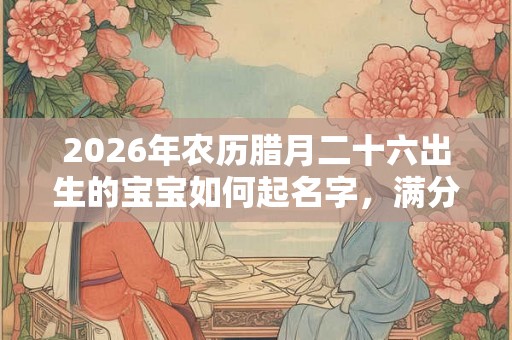 2026年农历腊月二十六出生的宝宝如何起名字，满分名字大全