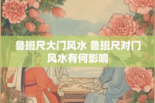 鲁班尺大门风水 鲁班尺对门风水有何影响