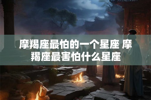 摩羯座最怕的一个星座 摩羯座最害怕什么星座