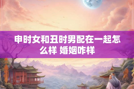 申时女和丑时男配在一起怎么样 婚姻咋样 申时女和丑时男配在一起怎么样 婚姻咋样