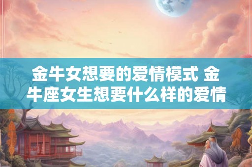金牛女想要的爱情模式 金牛座女生想要什么样的爱情 金牛女想要的爱情模式 金牛座女生想要什么样的爱情