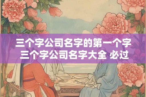 三个字公司名字的第一个字 三个字公司名字大全 必过