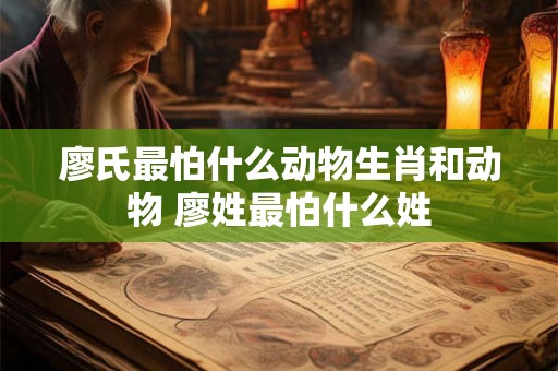 廖氏最怕什么动物生肖和动物 廖姓最怕什么姓