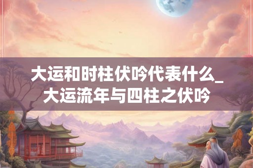 大运和时柱伏吟代表什么_大运流年与四柱之伏吟 大运和时柱伏吟代表什么_大运流年与四柱之伏吟