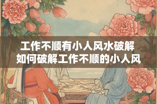 工作不顺有小人风水破解 如何破解工作不顺的小人风水