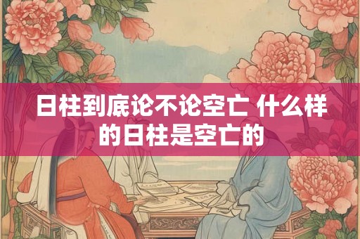 日柱到底论不论空亡 什么样的日柱是空亡的
