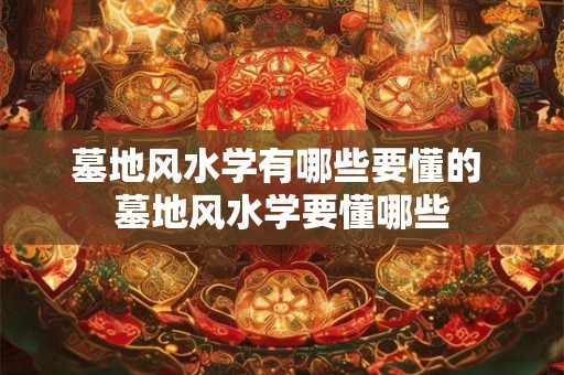 墓地风水学有哪些要懂的 墓地风水学要懂哪些 墓地风水学有哪些要懂的 墓地风水学要懂哪些